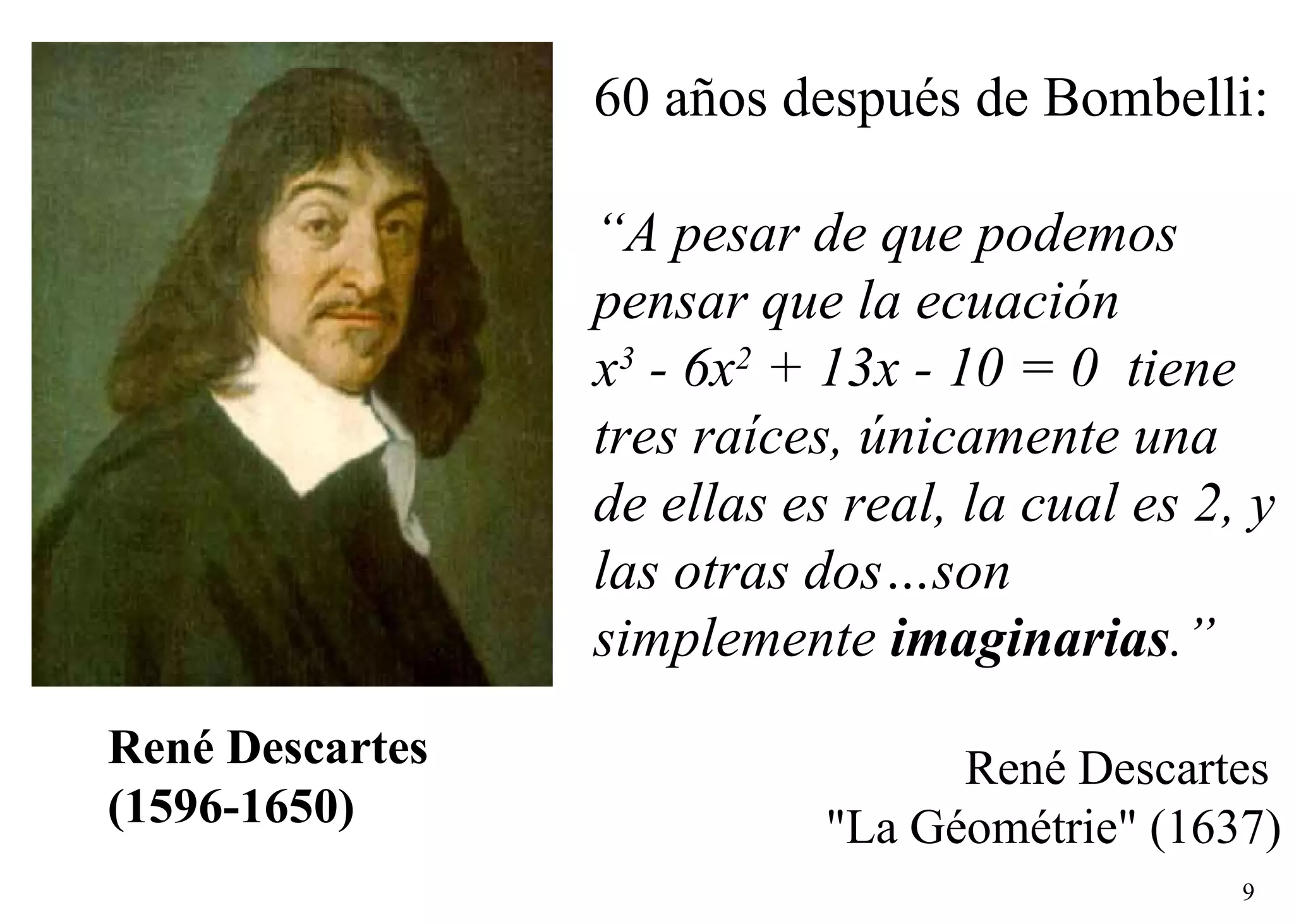   René Descartes (1596-1650) 60 años después de Bombelli:  “ A pesar de que podemos pensar que la ecuación  x 3  - 6x 2  + 13x - 10 = 0  tiene tres raíces,   únicamente una de ellas es real, la cual es 2, y las otras dos…son simplemente  imaginarias .”   Ren é  Descartes  &quot;La Géométrie&quot; (1637) 