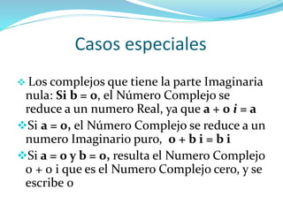 Casos especiales
 Los complejos que tiene la parte Imaginaria
nula: Si b = 0, el Número Complejo se
reduce a un numero Real, ya que a + 0 i = a
Si a = 0, el Número Complejo se reduce a un
numero Imaginario puro, 0 + b i = b i
Si a = 0 y b = 0, resulta el Numero Complejo
0 + 0 i que es el Numero Complejo cero, y se
escribe 0
 