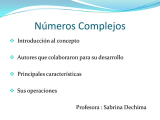 Números Complejos
 Introducción al concepto


 Autores que colaboraron para su desarrollo


 Principales características


 Sus operaciones


                          Profesora : Sabrina Dechima
 