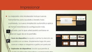 Impresionar
 La mejorada vista Moderador incluye nuevas
herramientas para ayudarle a tenerlo todo
controlado. La nueva Ampliación automática aplica
de forma instantánea la configuración más
adecuada, por lo que usted podrá centrarse en
hablar en lugar de en la pantalla.
 Zoom de diapositiva: le ayuda a centrar la atención de
su público en sus ideas. Simplemente haga clic para
acercar o alejar un diagrama o gráfico en particular.
 Explorador de diapositivas: función que permite al
 