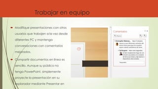 Trabajar en equipo
 Modifique presentaciones con otros
usuarios que trabajen a la vez desde
diferentes PC y mantenga
conversaciones con comentarios
mejorados.
 Compartir documentos en línea es
sencillo. Aunque su público no
tenga PowerPoint, simplemente
proyecte la presentación en su
explorador mediante Presentar en
 