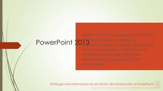 PowerPoint 2013
Diseñe atractivas presentaciones de
manera intuitiva; comparta
presentaciones y trabaje fácilmente
con otros usuarios; y ofrezca una
imagen profesional mediante
herramientas de presentación
avanzadas.
Obtenga más información en el Centro de introducción a PowerPoint
 