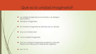 Qué es la unidad imaginaria?
 La unidad imaginaria es el número y se designa
por la letra i.
 Números imaginarios
 Un número imaginario se denota por bi, donde:
 b es un número real
 i es la unidad imaginaria
 Con los números imaginarios podemos calcular
raíces con índice par y radicando negativo.
 x2 + 9 = 0
 