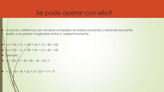 Se pude operar con ello?
 La suma y diferencia de números complejos se realiza sumando y restando las partes
reales y las partes imaginarias entre sí, respectivamente.
 (a + bi) + (c + di) = (a + c) + (b + d)i
 (a + bi) − (c + di) = (a − c) + (b − d)i
 Ejemplo:
 (5 + 2i) + ( − 8 + 3i) − (4 − 2i ) =
 = (5 − 8 − 4) + (2 + 3 + 2)i = −7 + 7i
 