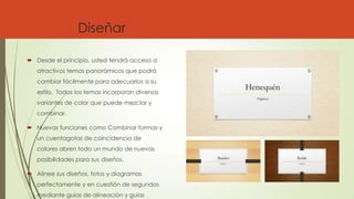 Diseñar
 Desde el principio, usted tendrá acceso a
atractivos temas panorámicos que podrá
cambiar fácilmente para adecuarlos a su
estilo. Todos los temas incorporan diversas
variantes de color que puede mezclar y
combinar.
 Nuevas funciones como Combinar formas y
un cuentagotas de coincidencia de
colores abren todo un mundo de nuevas
posibilidades para sus diseños.
 Alinee sus diseños, fotos y diagramas
perfectamente y en cuestión de segundos
mediante guías de alineación y guías
 