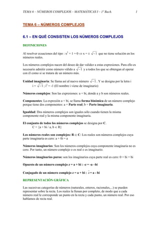 TEMA 6 – NÚMEROS COMPLEJOS – MATEMÁTICAS I – 1º Bach. 1
TEMA 6 – NÚMEROS COMPLEJOS
6.1 – EN QUÉ CONSISTEN LOS NÚMEROS COMPLEJOS
DEFINICIONES
Al resolver ecuaciones del tipo : x2
+ 1 = 0 ⇒ x = ± 1− que no tiene solución en los
números reales.
Los números complejos nacen del deseo de dar validez a estas expresiones. Para ello es
necesario admitir como número válido a 1− y a todos los que se obtengan al operar
con él como si se tratara de un número más.
Unidad imaginaria: Se llama así al nuevo número 1− . Y se designa por la letra i
i = 1− ; i2
= -1 (El nombre i viene de imaginario)
Números complejos: Son las expresiones: a + bi, donde a y b son números reales.
Componentes: La expresión a + bi, se llama forma binómica de un número complejo
porque tiene dos componentes: a = Parte real; b = Parte imaginaria.
Igualdad: Dos números complejos son iguales sólo cuando tienen la misma
componente real y la misma componente imaginaria.
El conjunto de todos los números complejos se designa por C.
C = {a + bi / a, b ∈ R}
Los números reales son complejos: R ⊂ C: Los reales son números complejos cuya
parte imaginaria es cero: a + 0i = a
Números imaginarios: Son los números complejos cuya componente imaginaria no es
cero. Por tanto, un número complejo o es real o es imaginario.
Números imaginarios puros: son los imaginarios cuya parte real es cero: 0 + bi = bi
Opuesto de un número complejo z = a + bi : -z = -a –bi
Conjugado de un número complejo z = a + bi : z = a - bi
REPRESENTACIÓN GRÁFICA
Las sucesivas categorías de números (naturales, enteros, racionales,...) se pueden
representar sobre la recta. Los reales la llenan por completo, de modo que a cada
número real le corresponde un punto en la recta y cada punto, un número real. Por eso
hablamos de recta real.
 
