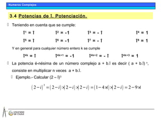 3.4 Potencias de î. Potenciación.
 Teniendo en cuenta que se cumple:
î1
= î î2
= -1 î3
= - î î4
= 1
î5
= î î6
= -1 î7
= - î î8
= 1
Y en general para cualquier número entero k se cumple
î4k
= î î4k+1
= -1 î4k+2
= - î î4k+3
= 1
 La potencia é-nésima de un número complejo a + b.î es decir ( a + b.î) n
,
consiste en multiplicar n veces a + b.î.
 Ejemplo.- Calcular (2 – î)3
( ) ( ) ( ) ( ) ( ) ( )
3
2 2 2 2 1 4 2 2 9i i i i i i i= × × = × × = ×— — — — — — —
Numeros Complejos
 