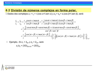 6.2 División de números complejos en forma polar.
 Dados dos complejos z1 = rα = r.(cos α+î.sen α) y z2 = sβ = s.(cos β+î.sen β), será:
 Ejemplo.- Si z1 = 360º y z2 = 230º, será
z1/z2 = (3/2)(60-30)º = (3/2)30º
( ) ( )
( ) ( )
( ) ( )
( ) ( )
1
2
2 2
cos sen cos sencos sen
cos sen cos sen cos sen
cos cos sen sen sen cos cos sen
cos sen
cos sen
1
i irz r i r
z s s i s i i
ir
s
ir r
s s
α
β
α α β βα α
β β β β β β
α β α β α β α β
β β
α β α β
+ × × − ×+ ×
= = × = × =
+ × + × × − ×
× + × + × × − ×  = × =
+
− + × −    = × =  ÷
 
( ) ( )cos sen
r
i
s α β
α β α β
−
 
× − + × − =   ÷ 
 
Numeros Complejos
 