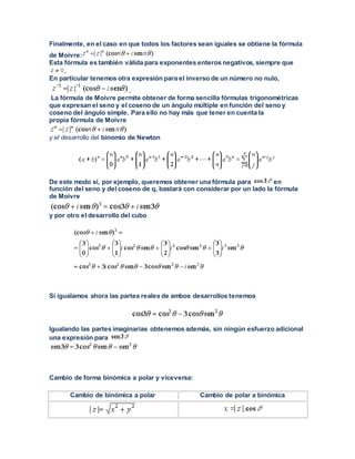 Finalmente, en el caso en que todos los factores sean iguales se obtiene la fórmula
de Moivre:
Esta fórmula es también válida para exponentes enteros negativos, siempre que
.
En particular tenemos otra expresión para el inverso de un número no nulo,
.
La fórmula de Moivre permite obtener de forma sencilla fórmulas trigonométricas
que expresan el seno y el coseno de un ángulo múltiple en función del seno y
coseno del ángulo simple. Para ello no hay más que tener en cuenta la
propia fórmula de Moivre
y el desarrollo del binomio de Newton
De este modo si, por ejemplo, queremos obtener una fórmula para en
función del seno y del coseno de q, bastará con considerar por un lado la fórmula
de Moivre
y por otro el desarrollo del cubo
Si igualamos ahora las partes reales de ambos desarrollos tenemos
Igualando las partes imaginarias obtenemos además, sin ningún esfuerzo adicional
una expresión para
Cambio de forma binómica a polar y viceversa:
Cambio de binómica a polar Cambio de polar a binómica
 