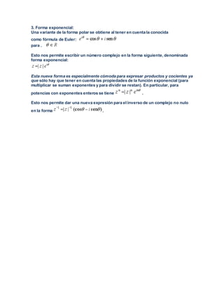 3. Forma exponencial:
Una variante de la forma polar se obtiene al tener en cuenta la conocida
como fórmula de Euler:
para .
Esto nos permite escribir un número complejo en la forma siguiente, denominada
forma exponencial:
Esta nueva forma es especialmente cómoda para expresar productos y cocientes ya
que sólo hay que tener en cuenta las propiedades de la función exponencial (para
multiplicar se suman exponentes y para dividir se restan). En particular, para
potencias con exponentes enteros se tiene .
Esto nos permite dar una nueva expresión para el inverso de un complejo no nulo
en la forma .
 