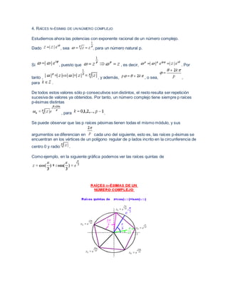 4. RAÍCES N-ÉSIMAS DE UN NÚMERO COMPLEJO
Estudiemos ahora las potencias con exponente racional de un número complejo.
Dado , sea , para un número natural p.
Si , puesto que , es decir, . Por
tanto , , y además, , o sea, ,
para .
De todos estos valores sólo p consecutivos son distintos, el resto resulta ser repetición
sucesiva de valores ya obtenidos. Por tanto, un número complejo tiene siempre p raíces
p-ésimas distintas
, para .
Se puede observar que las p raíces pésimas tienen todas el mismo módulo, y sus
argumentos se diferencian en cada uno del siguiente, esto es, las raíces p-ésimas se
encuentran en los vértices de un polígono regular de p lados incrito en la circunferencia de
centro 0 y radio .
Como ejemplo, en la siguiente gráfica podemos ver las raíces quintas de
 