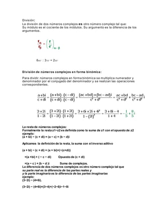 División:
La división de dos números complejos es otro número complejo tal que:
Su módulo es el cociente de los módulos. Su argumento es la diferencia de los
argumentos.
645° : 315° = 230°
División de números complejos en forma binómica:
Para dividir números complejos en forma binómica se multiplica numerador y
denominador por el conjugado del denominador y se realizan las operaciones
correspondientes.
La resta de números complejos:
Formalmente la resta z1−z2 es definida como la suma de z1 con el opuesto de z2
ejemplo:
(a + bi) − (c + di) = (a − c) + (b − d)i
Aplicamos la definición de la resta, la suma con el inverso aditivo
(a + bi) − (c + di) = (a + bi)+(−(c+di))
=(a +bi) + ( − c − di) Opuesto de (c + di)
=(a − c ) + (b − d )i Suma de complejos.
La diferencia de dos números complejos es otro número complejo tal que
su parte real es la diferencia de las partes reales y
y la parte imaginaria es la diferencia de las partes imaginarias
ejemplo:
(3−2i) − (4+6i).
(3−2i) − (4+6i)=(3−4)+(−2−6)i−1−8i
 