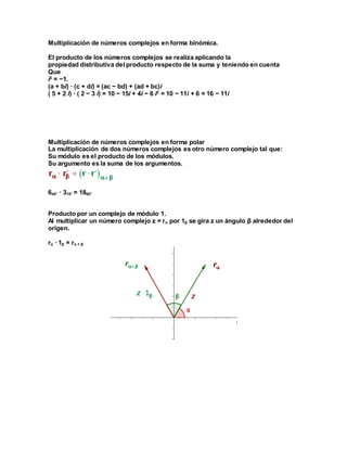 Multiplicación de números complejos en forma binómica.
El producto de los números complejos se realiza aplicando la
propiedad distributiva del producto respecto de la suma y teniendo en cuenta
Que
i2
= −1.
(a + bi) · (c + di) = (ac − bd) + (ad + bc)i
( 5 + 2 i) · ( 2 − 3 i) = 10 − 15i + 4i − 6 i2
= 10 − 11i + 6 = 16 − 11i
Multiplicación de números complejos en forma polar
La multiplicación de dos números complejos es otro número complejo tal que:
Su módulo es el producto de los módulos.
Su argumento es la suma de los argumentos.
645° · 315° = 1860°
Producto por un complejo de módulo 1.
Al multiplicar un número complejo z = rα por 1β se gira z un ángulo β alrededor del
origen.
rα · 1β = rα + β
 