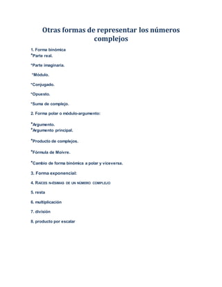 Otras formas de representar los números
complejos
1. Forma binómica
*Parte real.
*Parte imaginaria.
*Módulo.
*Conjugado.
*Opuesto.
*Suma de complejo.
2. Forma polar o módulo-argumento:
*Argumento.
*Argumento principal.
*Producto de complejos.
*Fórmula de Moivre.
*Cambio de forma binómica a polar y viceversa.
3. Forma exponencial:
4. RAÍCES N-ÉSIMAS DE UN NÚMERO COMPLEJO
5. resta
6. multiplicación
7. división
8. producto por escalar
 
