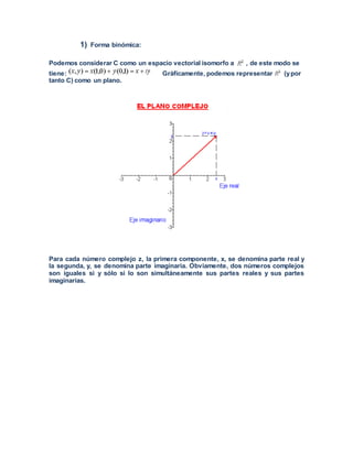 1) Forma binómica:
Podemos considerar C como un espacio vectorial isomorfo a , de este modo se
tiene: Gráficamente, podemos representar (ypor
tanto C) como un plano.
Para cada número complejo z, la primera componente, x, se denomina parte real y
la segunda, y, se denomina parte imaginaria. Obviamente, dos números complejos
son iguales si y sólo si lo son simultáneamente sus partes reales y sus partes
imaginarias.
 