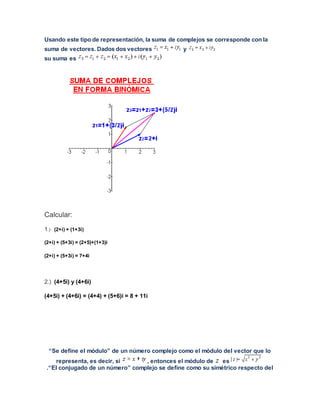 Usando este tipo de representación, la suma de complejos se corresponde con la
suma de vectores. Dados dos vectores y
su suma es
Calcular:
1.) (2+i) + (1+3i)
(2+i) + (5+3i) = (2+5)+(1+3)i
(2+i) + (5+3i) = 7+4i
2.) (4+5i) y (4+6i)
(4+5i) + (4+6i) = (4+4) + (5+6)i = 8 + 11i
“Se define el módulo” de un número complejo como el módulo del vector que lo
representa, es decir, si , entonces el módulo de es
.“El conjugado de un número” complejo se define como su simétrico respecto del
 