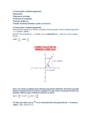 2. Forma polar o módulo-argumento:
*Argumento.
*Argumento principal.
*Producto de complejos.
*Fórmula de Moivre.
*Cambio de forma binómica a polar y viceversa.
2. Forma polar o módulo-argumento:
Otra forma de expresar un número complejo es la forma polar o forma módulo-argumento,
Donde es el módulo de , y donde q es un argumento de , esto es, q es un ángulo
tal que
, .
NOTA: Un número complejo tiene infinitos argumentos distintos. De hecho se puede
definir el argumento de un número complejo no nulo como el conjunto de todos los
posibles valores q que verifican lo anterior, es decir,
Es claro, por tanto, que si es un valor particular del argumento de , entonces
 