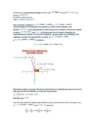 Se denomina argumento principal al único valor tal que , y se
denota
Se verifica entonces que
.
Dos números complejos y ,
representados en forma polar son iguales si y sólo si sus módulos son
iguales , y sus argumentos se diferencian en un número entero de vueltas,
es decir, , con . La forma polar de un número complejo es
especialmente cómoda a la hora de multiplicar, ya que basta con multiplicar los
módulos y sumar los argumentos, es decir, si ,
y , entonces
Del mismo modo se puede calcular el cociente de un complejo por otro no nulo sin
más que dividir los módulos y restar los argumentos
Siempre que .
Las fórmulas anteriores pueden generalizarse para el producto de varios complejos, así,
si , para , entonces
 