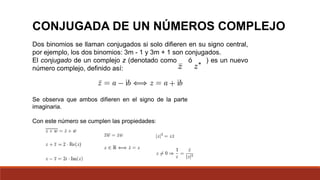 Dos binomios se llaman conjugados si solo difieren en su signo central,
por ejemplo, los dos binomios: 3m - 1 y 3m + 1 son conjugados.
El conjugado de un complejo z (denotado como ó ) es un nuevo
número complejo, definido así:
Se observa que ambos difieren en el signo de la parte
imaginaria.
Con este número se cumplen las propiedades:
CONJUGADA DE UN NÚMEROS COMPLEJO
 