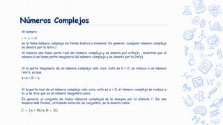 Números Complejos
Al número
se le llama número complejo en forma biónica o binomial. En general, cualquier número complejo
se denota por la letra 𝑧
Al número ase llama parte real del número complejo y se denota por a=Re(z) , mientras que al
número b se llama parte imaginaria del número complejo y se denota por b=Im(z)
Si la parte imaginaria de un número complejo vale cero, esto es b = 0, se reduce a un número
real a, ya que
z =a + 0i = a.
Si la parte real de un número complejo vale cero, esto es a = 0, el número complejo se reduce a
bi, y se dice que es un número imaginario puro.
En general, al conjunto de todos números complejos se le designa por el símbolo 𝐶. De una
manera más formal, utilizando notación de conjuntos, se le denota como:
 