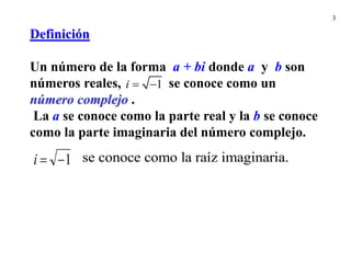 3
Definición
Un número de la forma a + bi donde a y b son
números reales, se conoce como un
número complejo .
La a se conoce como la parte real y la b se conoce
como la parte imaginaria del número complejo.
se conoce como la raíz imaginaria.
1


i
1
 
i
 