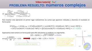 Vídeo tutorial FdeT
PROBLEMA RESUELTO: números complejos
a)
380|120º −67,62|68,3º
380|0º 67,62|68,3º+63,66|−90º
80|0º+67,62|68,3º −67,62|68,3º
−67,62|68,3º 67,62|68,3º+63,66|−90º
Para resolver esta operación en primer lugar realizaremos las sumas que aparecen indicadas, y daremos el resultado en
forma polar.
67,62|68,3º + 63,66|−90º = 67,62 cos 68,3º + 𝑖𝑠𝑒𝑛 68,3º + 63,66 cos −90º + 𝑖𝑠𝑒𝑛 −90º =
= 67,2 cos 68,3º + 63,66 cos −90º + 𝑖 67,62𝑠𝑒𝑛 68,3º + 63,66𝑠𝑒𝑛 −90º = 25 − 0,832𝑖
Expresamos este número en forma polar para ello calculamos su módulo y su argumento.
25 − 0,832𝑖 = 252 + 0,8322 = 25,016
𝑎𝑟𝑐𝑡𝑔
−0,832
25
= −1,91 arg 𝑧 = 360 − 1,91 = 358,09
El argumento debe ser positivo.
El número complejo está
en el cuarto cuadrante,
por tanto el ángulo
estará entre 270 y 360º
0º=360º
90º
180º
270º
 