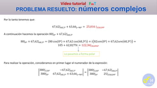 Vídeo tutorial FdeT
PROBLEMA RESUELTO: números complejos
Por lo tanto tenemos que:
67,62|68,3º + 63,66|−90º = 25,016 |358,09º
A continuación hacemos la operación 80|0º + 67,62|68,3º
80|0º + 67,62|68,3º = 80 cos 0º + 67,62 cos 68,3º + 𝑖 82𝑠𝑒𝑛 0º + 67,62𝑠𝑒𝑛 68,3º =
105 + 62,8279𝑖 = 122,36|30,894º
Para realizar la operación, consideramos en primer lugar el numerador de la expresión:
380|120º −67,62|68,3º
380|0º 67,62|68,3º + 63,66|−90º
=
380|120º −67,62|68,3º
380|0º 25|358,09º
Lo pasamos a forma polar
 