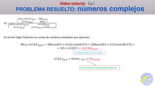 Vídeo tutorial FdeT
PROBLEMA RESUELTO: números complejos
b)
80 |0º+67,62 |68,3º 380|120º
−67,62 |68,3º 380|0º
( 80 |0º+67,62 |68,3º) −67,62 |68,3º
−67,62 |68,3º (67,62 |68,3º+63,66 |−90º)
En primer lugar hallamos las sumas de números complejos que aparecen
80 |0º+67,62 |68,3º = 80 cos 0º + 67,62 cos 68,3º + 𝑖 80𝑠𝑒𝑛 0º + 67,62𝑠𝑒𝑛 68,3º =
= 105 + 62,827𝑖 = 122,36|33,24º
67,62 |68,3º + 63,66 |−90º = 25|358,09º
Lo expresamos en forma polar
Está hecho en el apartado anterior
 