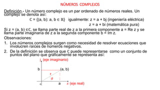 NÚMEROS COMPLEJOS
Definición.- Un número complejo es un par ordenado de números reales. Un
complejo se denota así:
ℂ = {(a, b): a, b ∈ ℝ} igualmente: z = a + bj (ingeniería eléctrica)
z = a + bi (matemática pura)
Si z = (a, b) ∈ℂ, se llama parte real de z a la primera componente a = Re z y se
llama parte imaginaría de z a la segunda componente b = Im z.
Observaciones:
1. Los números complejos surgen como necesidad de resolver ecuaciones que
involucren raíces de números negativos.
2. De la definición se observa que ℂ puede representarse como un conjunto de
puntos del plano que gráficamente se representa así:
j (eje imaginario)
b ...................(a, b)
r :
𝜃 :
ₒ a 𝑥 (eje real)
 