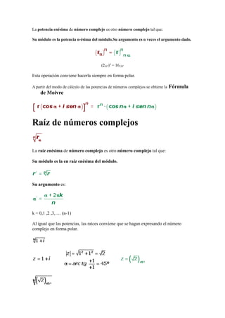 La potencia enésima de número complejo es otro número complejo tal que:
Su módulo es la potencia n-ésima del módulo.Su argumento es n veces el argumento dado.
(230°)4
= 16120°
Esta operación conviene hacerla siempre en forma polar.
A partir del modo de cálculo de las potencias de números complejos se obtiene la Fórmula
de Moivre
Raíz de números complejos
La raíz enésima de número complejo es otro número complejo tal que:
Su módulo es la en raíz enésima del módulo.
Su argumento es:
k = 0,1 ,2 ,3, … (n-1)
Al igual que las potencias, las raíces conviene que se hagan expresando el número
complejo en forma polar.
 