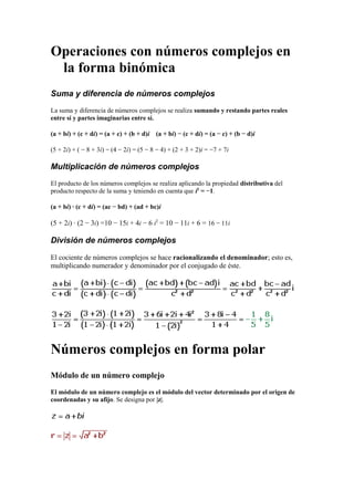 Operaciones con números complejos en
la forma binómica
Suma y diferencia de números complejos
La suma y diferencia de números complejos se realiza sumando y restando partes reales
entre sí y partes imaginarias entre sí.
(a + bi) + (c + di) = (a + c) + (b + d)i (a + bi) − (c + di) = (a − c) + (b − d)i
(5 + 2i) + ( − 8 + 3i) − (4 − 2i) = (5 − 8 − 4) + (2 + 3 + 2)i = −7 + 7i
Multiplicación de números complejos
El producto de los números complejos se realiza aplicando la propiedad distributiva del
producto respecto de la suma y teniendo en cuenta que i2
= −1.
(a + bi) · (c + di) = (ac − bd) + (ad + bc)i
(5 + 2i) · (2 − 3i) =10 − 15i + 4i − 6 i2
= 10 − 11i + 6 = 16 − 11i
División de números complejos
El cociente de números complejos se hace racionalizando el denominador; esto es,
multiplicando numerador y denominador por el conjugado de éste.
Números complejos en forma polar
Módulo de un número complejo
El módulo de un número complejo es el módulo del vector determinado por el origen de
coordenadas y su afijo. Se designa por |z|.
 