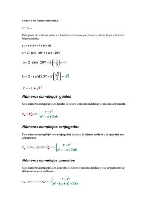 Pasar a la forma binómica:
z = 2120º
Para pasar de la forma polar a la binómica, tenemos que pasar en primer lugar a la forma
trigonométrica
rα = r (cos α + i sen α)
z = 2 · (cos 120º + i sen 120º)
Números complejos iguales
Dos números complejos son iguales si tienen el mismo módulo y el mismo argumento.
Números complejos conjugados
Dos números complejos son conjugados si tienen el mismo módulo y el opuestos sus
argumento.
Números complejos opuestos
Dos números complejos son opuestos si tienen el mismo módulo y sus argumentos se
diferencian en π radianes.
 