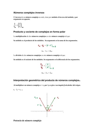 Números complejos inversos
El inverso de un número complejo no nulo, tiene por módulo el inverso del módulo y por
argumento su opuesto.
Producto y cociente de complejos en forma polar
La multiplicación de dos números complejos es otro número complejo tal que:
Su módulo es el producto de los módulos. Su argumento es la suma de los argumentos.
645° · 315° = 1860°
La división de dos números complejos es otro número complejo tal que:
Su módulo es el cociente de los módulos. Su argumento es la diferencia de los argumentos.
645° : 315° = 230°
Interpretación geométrica del producto de números complejos.
Al multiplicar un número complejo z = rα por 1β se gira z un ángulo β alrededor del origen.
rα · 1β = rα + β
Potencia de número complejo
 