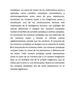complejos, así como de ramas de las matemáticas puras y
aplicadas como variables complejas, aerodinámica y
electromagnetismo entre otras de gran importancia.
Contienen los números reales y los imaginarios puros y
constituyen una de las construcciones teóricas más
importantes de la inteligencia humana. Los análogos del
cálculo diferencial e integral con números complejos
reciben el nombre de variable compleja o análisis complejo.
En conclusión los números complejos son una extensión de
los números reales y forman el mínimo cuerpo
algebraicamente cerrado que los contiene. El conjunto de
los números complejos se designa con la notación C siendo
R el conjuntode los números reales. Los números complejos
incluyen todas las raíces de los polinomios, a diferencia de
los reales. Todo numero complejo puede representase
como la suma de un numero real y un numero imaginario
(que es un múltiplo real de la unidad imaginaria, que se
indica con la letra i), o en forma polar. Bueno en conclusión
los números complejos son de suma importancia en el
método algebraico.
 