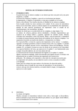 3
SISTEMA DE NÚMEROS COMPLEJOS
I. INTRODUCCIÓN:
Se puede decir que un número complejo es un número que tiene una parte real y una parte
imaginaria; a medida
El tema de los Números Complejos, a pesar de ser tan hermoso por integrar
la trigonometría, el álgebra y la geometría, es muy poco estudiado en la escuela
básica y diversificada. Para muchos docentes, la finalidad de los números complejos
Está en poder calcular las raíces enésimas de la unidad. En los cursos de matemáticas
básicas en la Universidad, apenas se esbozan algunas de sus propiedades más importantes,
dejando de lado aspectos geométricos tan importantes como el estudio de las
transformaciones y los movimientos del plano.
El poder de cálculo que se esconde detrás de los complejos, es algo mágico. Con
un mínimo de esfuerzo, podemos derivar identidades y fórmulas trigonométricas que
requieren de un trabajo tedioso y agotador, siguiendo los métodos usuales. Muchos
conceptos de la matemática, como el de función, límites, series de potencias y continuidad
se estudian de manera bastante natural dentro del ambiente de los números complejos. Los
argumentos de prueba son mucho más intuitivos y transparentes en el plano.
En el presente libro se tratan los aspectos más importantes de los numero ´ s complejos,
siguiendo un enfoque geométrico, desde el comienzo hasta el fin. Los capítulos 1-3 pueden
ser leídos por cualquier persona con los conocimientos básicos del bachillerato. Para los
capítulos 4-5, se requiere al menos un curso de cálculo de un semestre en la Universidad.
Los aspectos históricos del tema, que aparecen en el capítulo 1, son fundamentales para
cualquier desarrollo didáctico de este tema dentro del aula.
La demostración del Teorema Fundamental del Algebra en el capítulo 4, contiene
algunos conceptos de topología, quizás desconocidos para algunos lectores. Se incluye esta
demostración por ser quizás el teorema más importante de la teoría de los
polinomios. Sin embargo, en la exposición se dan todos los conceptos necesarios para
la comprensión de la prueba, sin necesidad de recurrir a textos avanzados de análisis
o de topología.
Espero que este trabajo sirva para motivar a los docentes de educación media y
diversificada, hacia el estudio de estos temas de matemáticas. Es una invitación a
conocer, más que otro sistema numérico, un mundo donde la magia y la imaginación
aparecen en cada esquina.
II. HISTORIA:
Los inicios del álgebra:
Muchos conceptos en matemáticas tardaron varios años y hasta siglos en desarrollarse,
desde el momento en que fueron descubiertos por primera vez, por alguna mente brillante,
hasta la formalización de los mismos.
 