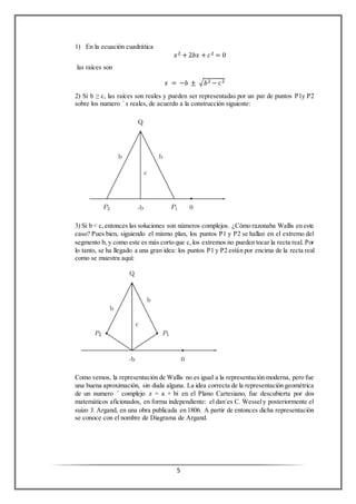 5
1) En la ecuación cuadrática
𝑥2 + 2𝑏𝑥 + 𝑐2 = 0
las raíces son
𝑥 = −𝑏 ± √𝑏2 − 𝑐2
2) Si b ≥ c, las raíces son reales y pueden ser representadas por un par de puntos P1y P2
sobre los numero ´ s reales, de acuerdo a la construcción siguiente:
3) Si b < c,entonces las soluciones son números complejos. ¿Cómo razonaba Wallis en este
caso? Pues bien, siguiendo el mismo plan, los puntos P1 y P2 se hallan en el extremo del
segmento b, y como este es más corto que c,los extremos no pueden tocar la recta real. Por
lo tanto, se ha llegado a una gran idea: los puntos P1 y P2 están por encima de la recta real
como se muestra aquí:
Como vemos, la representación de Wallis no es igual a la representación moderna, pero fue
una buena aproximación, sin duda alguna. La idea correcta de la representación geométrica
de un numero ´ complejo z = a + bi en el Plano Cartesiano, fue descubierta por dos
matemáticos aficionados, en forma independiente: el dan´es C. Wessely posteriormente el
suizo J. Argand, en una obra publicada en 1806. A partir de entonces dicha representación
se conoce con el nombre de Diagrama de Argand.
 
