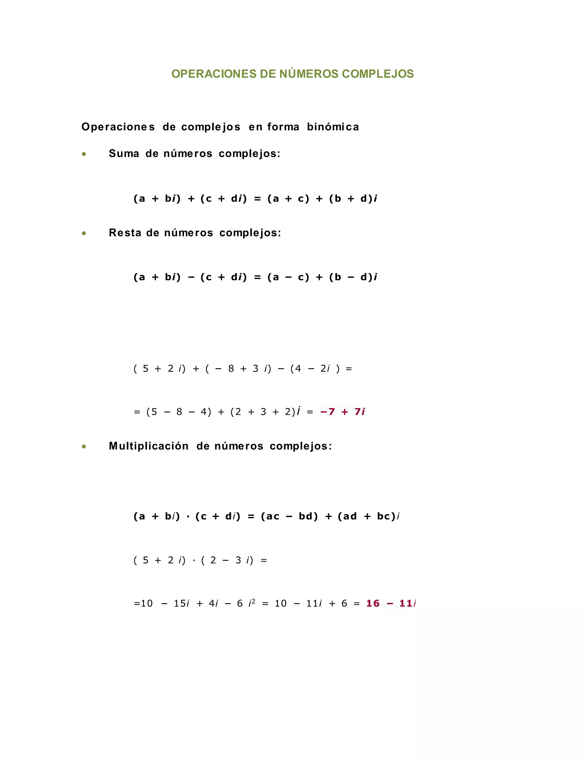 OPERACIONES DE NÚMEROS COMPLEJOS
Operacione s de comple jos en forma binómica
 Suma de números complejos:
(a + bi) + (c + di) = (a + c) + (b + d)i
 Resta de números complejos:
(a + bi) − (c + di) = (a − c) + (b − d)i
( 5 + 2 i) + ( − 8 + 3 i) − (4 − 2i ) =
= (5 − 8 − 4) + (2 + 3 + 2)i = −7 + 7i
 Multiplicación de números complejos:
(a + bi) · (c + di) = (ac − bd) + (ad + bc)i
( 5 + 2 i) · ( 2 − 3 i) =
=10 − 15i + 4i − 6 i2 = 10 − 11i + 6 = 16 − 11i
 
