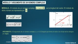 MÓDULO Y ARGUMENTO DE UN NÚMERO COMPLEJO
z a bi 
z
MÓDULO.- El módulo de un número complejo , es la longitud del vector. El módulo de
dicho número se representa por .
2 2 2
a b r 
2 2
z r a b  
ARGUMENTO.- El argumento de un número complejo z; z ≠ 0. El ángulo que forma el vector con el eje real se designa
por arg(z).
360 720 1080
tan arctan
.......o o o
b b
a a
r r r r   
 
  
 
    
 
   
Gustavo Salinas E.
 
