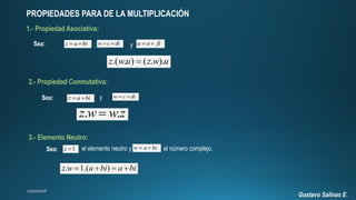 Gustavo Salinas E.
PROPIEDADES PARA DE LA MULTIPLICACIÓN
1.- Propiedad Asociativa:
Sea: z a bi  w c di  u e fi y;
.( . ) ( . ).z wu z w u
2.- Propiedad Conmutativa:
Sea: z a bi  w c di y
. .z w w z
3.- Elemento Neutro:
w a bi Sea: 1z  el elemento neutro y el número complejo.
. 1.( )z w a bi a bi   
 