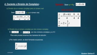 Gustavo Salinas E.
4. Cociente o División de Complejos:-
a) División de un número complejo para un número real:
z a bi  y  un número real.Sean
( )z a bi a b
i
   

  
Ejemplo: Sean  = 4 y 8 6z i 
SOLUCIÓN
(8 6 ) 8 6
4 4 4
3
2
2
z i
i
z
i



  
 
b) División de un número complejo por otro número complejo:
Para este proceso tenemos tres maneras de solución:
i) Por medio común, es decir formando ecuaciones:
z a bi  w c di Si y , son dos números complejos y w ≠ 0
z
x yi
w
 
 