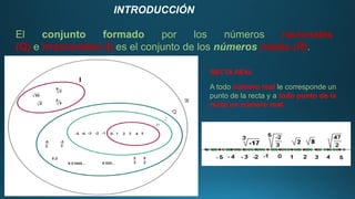 INTRODUCCIÓN
El conjunto formado por los números racionales
(Q) e irracionales (I) es el conjunto de los números reales (R).
RECTA REAL
A todo número real le corresponde un
punto de la recta y a todo punto de la
recta un número real.
 