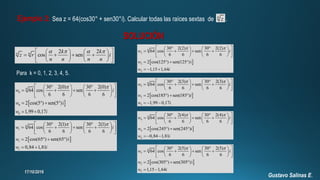 Ejemplo 2: Sea z = 64(cos30° + sen30°i). Calcular todas las raíces sextas de .6
z
SOLUCIÓN
2 2
cos senn n k k
z r i
n n n n
       
       
    
Para k = 0, 1, 2, 3, 4, 5.
 
6
0
0
0
30 2(0) 30 2(0)
64 cos sen
6 6 6 6
2 cos(5 ) sen(5 )i
1,99 0,17
w i
w
w i
       
       
    
   
 
 
6
1
1
1
30 2(1) 30 2(1)
64 cos sen
6 6 6 6
2 cos(65 ) sen(65 )i
0,84 1,81
w i
w
w i
       
       
    
   
 
 
6
2
2
2
30 2(2) 30 2(2)
64 cos sen
6 6 6 6
2 cos(125 ) sen(125 )i
1,15 1,64
w i
w
w i
       
       
    
   
  
 
6
3
3
3
30 2(3) 30 2(3)
64 cos sen
6 6 6 6
2 cos(185 ) sen(185 )
1,99 0,17 .
w i
w i
w i
       
       
    
   
  
 
6
4
4
4
30 2(4) 30 2(4)
64 cos sen
6 6 6 6
2 cos(245 ) sen(245 )
0,84 1,81
w i
w i
w i
       
       
    
   
  
 
6
5
5
5
30 2(5) 30 2(5)
64 cos sen
6 6 6 6
2 cos(305 ) sen(305 )i
1,15 1,64
w i
w
w i
       
       
    
   
 
Gustavo Salinas E.
 