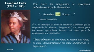 “Estos números no son nada, ni menos que nada,
lo cual necesariamente los hace imaginarios, o
imposibles”.
“… formulam littera i …”
Leonhard Euler (1777)
Leonhard Euler
(1707 – 1783)
Con Euler los imaginarios se incorporan
definitivamente en la Matemática.
i2 = -1; introdujo la notación binómica. Demostró que el
conjunto de los números “imaginarios” era cerrado para
las cuatro operaciones básicas, así como para la
potenciación y la radicación.
1
Gustavo Salinas E.
 