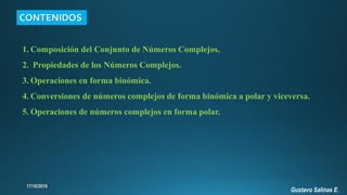 1. Composición del Conjunto de Números Complejos.
2. Propiedades de los Números Complejos.
3. Operaciones en forma binómica.
4. Conversiones de números complejos de forma binómica a polar y viceversa.
5. Operaciones de números complejos en forma polar.
CONTENIDOS
Gustavo Salinas E.
 