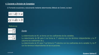 Gustavo Salinas E.
4. Cociente o División de Complejos
ii) Formando ecuaciones y solucionando mediante determinantes (Método de Cramer), es decir:
cx dy a 
cy dx b 
Referencia:
B
x
A

C
y
A

Donde:
La determinante de IAI, se forma con los coeficientes de las variables.
La determinante de IBI para X se forma la 1ª columna con los términos independientes y la 2ª
columna los coeficientes de y.
La determinante de ICI para Y se forma la 1ª columna con los coeficientes de la variable X y la 2ª
con los términos independientes de las ecuaciones.
 