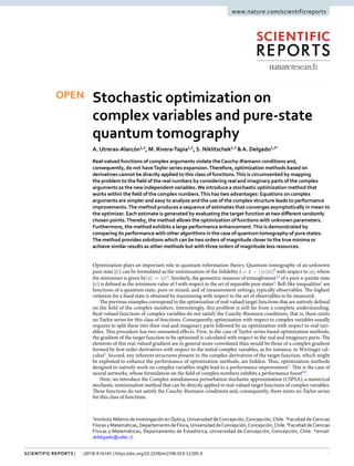 1Scientific Reports | (2019) 9:16143 | https://doi.org/10.1038/s41598-019-52289-0
www.nature.com/scientificreports
Stochastic optimization on
complex variables and pure-state
quantum tomography
A. Utreras-Alarcón1,2
, M. Rivera-Tapia1,2
, S. Niklitschek1,3
&A. Delgado1,2*
Real-valued functions of complex arguments violate theCauchy-Riemann conditions and,
consequently, do not haveTaylor series expansion.Therefore, optimization methods based on
derivatives cannot be directly applied to this class of functions.This is circumvented by mapping
the problem to the field of the real numbers by considering real and imaginary parts of the complex
arguments as the new independent variables.We introduce a stochastic optimization method that
works within the field of the complex numbers.This has two advantages: Equations on complex
arguments are simpler and easy to analyze and the use of the complex structure leads to performance
improvements.The method produces a sequence of estimates that converges asymptotically in mean to
the optimizer. Each estimate is generated by evaluating the target function at two different randomly
chosen points.Thereby, the method allows the optimization of functions with unknown parameters.
Furthermore, the method exhibits a large performance enhancement.This is demonstrated by
comparing its performance with other algorithms in the case of quantum tomography of pure states.
The method provides solutions which can be two orders of magnitude closer to the true minima or
achieve similar results as other methods but with three orders of magnitude less resources.
Optimization plays an important role in quantum information theory. Quantum tomography of an unknown
pure state |ψ〉 can be formulated as the minimization of the Infidelity ψ φ= − |〈 | 〉|I 1 2
with respect to φ| 〉, where
the minimizer is given by φ ψ| 〉 = | 〉1
. Similarly, the geometric measure of entanglement2,3
of a pure n-partite state
|ψ〉 is defined as the minimum value of I with respect to the set of separable pure states4
. Bell-like inequalities5
are
functions of a quantum state, pure or mixed, and of measurement settings, typically observables. The highest
violation for a fixed state is obtained by maximizing with respect to the set of observables to be measured.
The previous examples correspond to the optimization of real-valued target functions that are natively defined
on the field of the complex numbers. Interestingly, this problem is still far from a complete understanding.
Real-valued functions of complex variables do not satisfy the Cauchy-Riemann conditions, that is, there exists
no Taylor series for this class of functions. Consequently, optimization with respect to complex variables usually
requires to split these into their real and imaginary parts followed by an optimization with respect to real vari-
ables. This procedure has two unwanted effects. First, in the case of Taylor series based optimization methods,
the gradient of the target function to be optimized is calculated with respect to the real and imaginary parts. The
elements of this real-valued gradient are in general more convoluted than would be those of a complex gradient
formed by first order derivatives with respect to the initial complex variables, as for instance, in Wirtinger cal-
culus6
. Second, any inherent structures present in the complex derivatives of the target function, which might
be exploited to enhance the performance of optimization methods, are hidden. Thus, optimization methods
designed to natively work on complex variables might lead to a performance improvement7
. This is the case of
neural networks, whose formulation on the field of complex numbers exhibits a performance boost8,9
.
Here, we introduce the Complex simultaneous perturbation stochastic approximation (CSPSA), a numerical
stochastic minimization method that can be directly applied to real-valued target functions of complex variables.
These functions do not satisfy the Cauchy-Riemann conditions and, consequently, there exists no Taylor series
for this class of functions.
1
Instituto Milenio de Investigación en Óptica, Universidad de Concepción, Concepción, Chile. 2
Facultad de Ciencias
Físicas y Matemáticas, Departamento de Física,Universidad deConcepción,Concepción,Chile. 3
Facultad deCiencias
Físicas y Matemáticas, Departamento de Estadística, Universidad de Concepción, Concepción, Chile. *email:
aldelgado@udec.cl
OPEN
 
