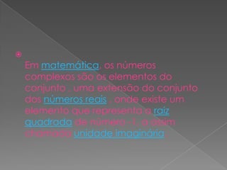 Em matemática, os números complexos são os elementos do conjunto , uma extensão do conjunto dos números reais , onde existe um elemento que representa a raiz quadrada de número -1, a assim chamada unidade imaginária.