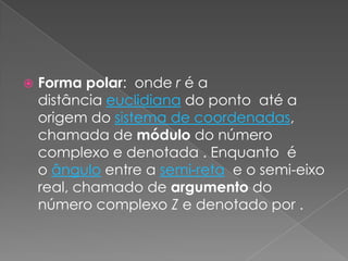 Forma polar:  onde r é a distância euclidiana do ponto  até a origem do sistema de coordenadas, chamada de módulo do número complexo e denotada . Enquanto  é o ângulo entre a semi-reta  e o semi-eixo real, chamado de argumento do número complexo Z e denotado por .