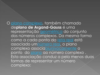 O plano complexo, também chamado deplano de Argand-Gauss é uma representação geométrica do conjunto dos números complexos. Da mesma forma como a cada ponto da reta real está associado umnúmero real, o plano complexo associabiunivocamente o ponto  do plano ao número complexo . Esta associação conduz a pelo menos duas formas de representar um número complexo: