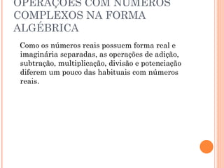 OPERAÇÕES COM NÚMEROS COMPLEXOS NA FORMA ALGÉBRICA Como os números reais possuem forma real e imaginária separadas, as operações de adição, subtração, multiplicação, divisão e potenciação diferem um pouco das habituais com números reais. 